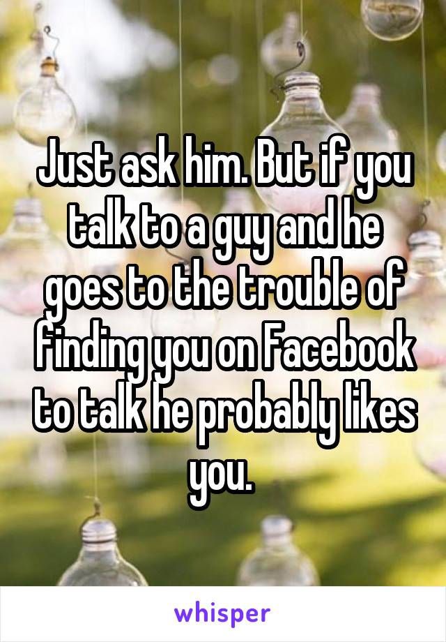 Just ask him. But if you talk to a guy and he goes to the trouble of finding you on Facebook to talk he probably likes you. 