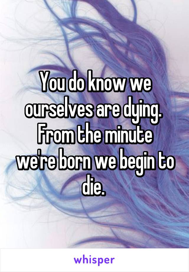 You do know we ourselves are dying. 
From the minute we're born we begin to die. 