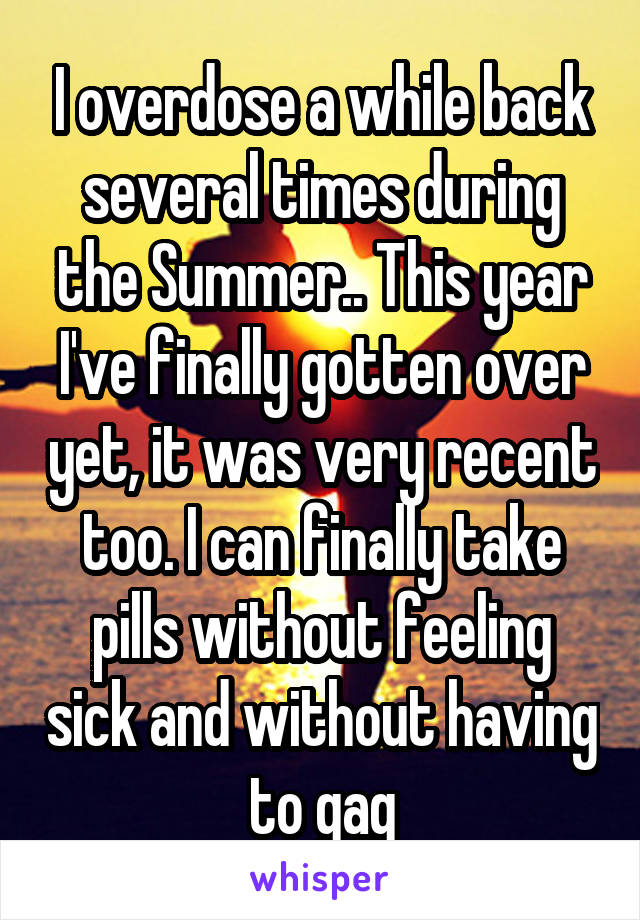 I overdose a while back several times during the Summer.. This year I've finally gotten over yet, it was very recent too. I can finally take pills without feeling sick and without having to gag