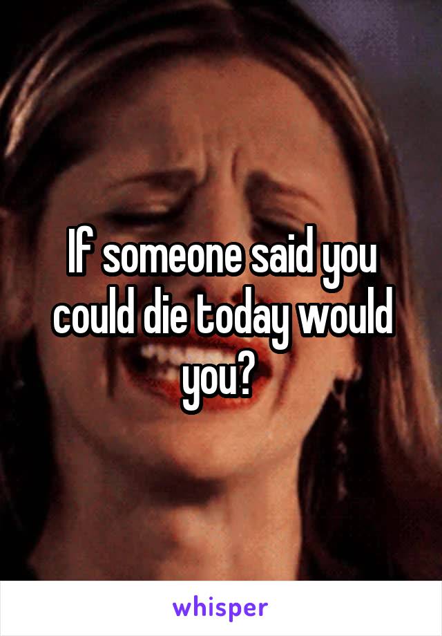 If someone said you could die today would you? 