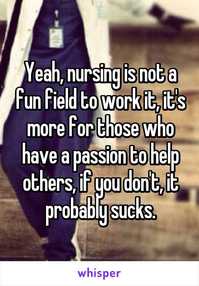 Yeah, nursing is not a fun field to work it, it's more for those who have a passion to help others, if you don't, it probably sucks.
