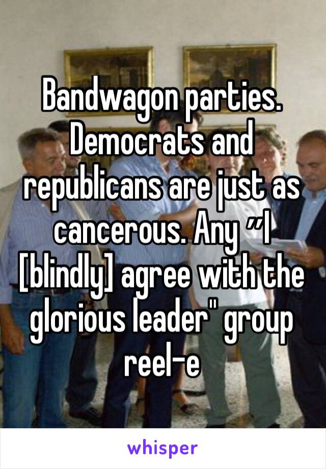 Bandwagon parties. Democrats and republicans are just as cancerous. Any ״I [blindly] agree with the glorious leader" group reel-e