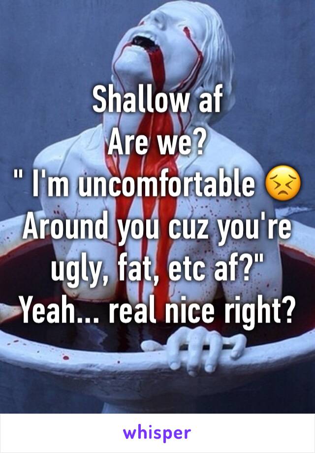 Shallow af 
Are we?
" I'm uncomfortable 😣 
Around you cuz you're ugly, fat, etc af?"
Yeah... real nice right? 