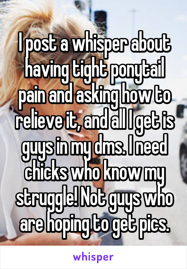 I post a whisper about having tight ponytail pain and asking how to relieve it, and all I get is guys in my dms. I need chicks who know my struggle! Not guys who are hoping to get pics.