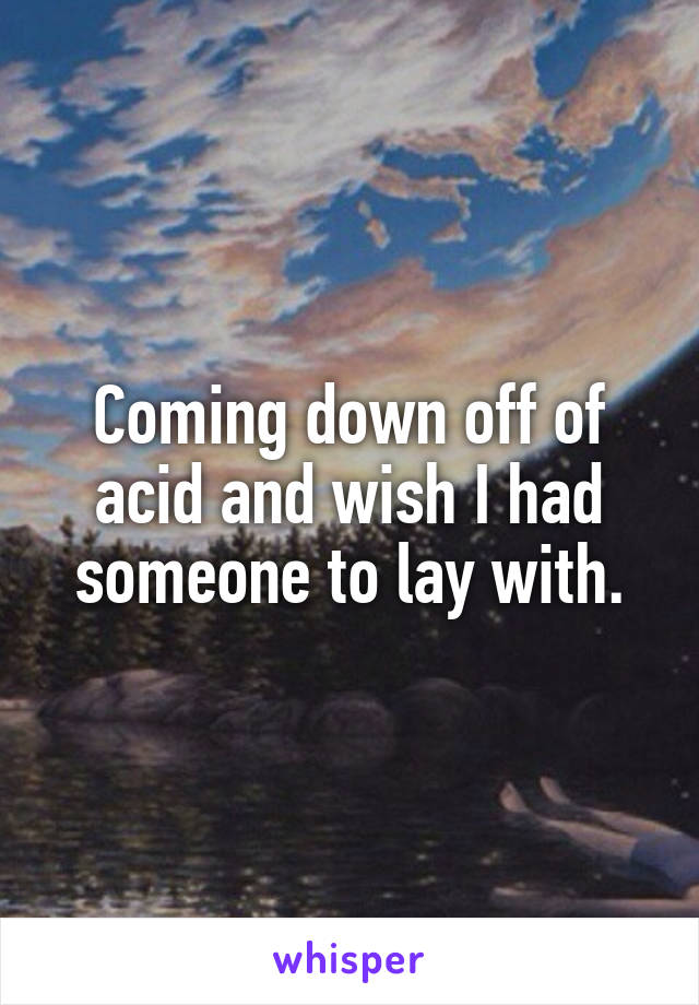 Coming down off of acid and wish I had someone to lay with.