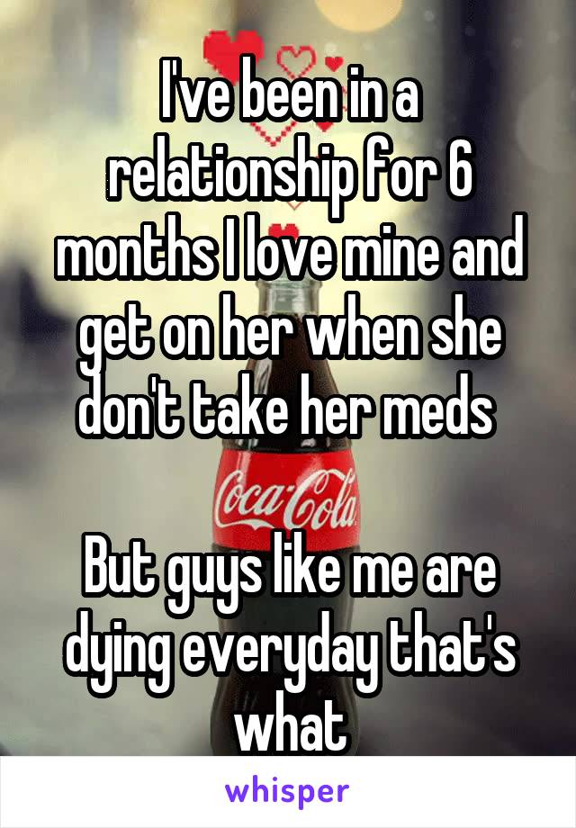 I've been in a relationship for 6 months I love mine and get on her when she don't take her meds 

But guys like me are dying everyday that's what