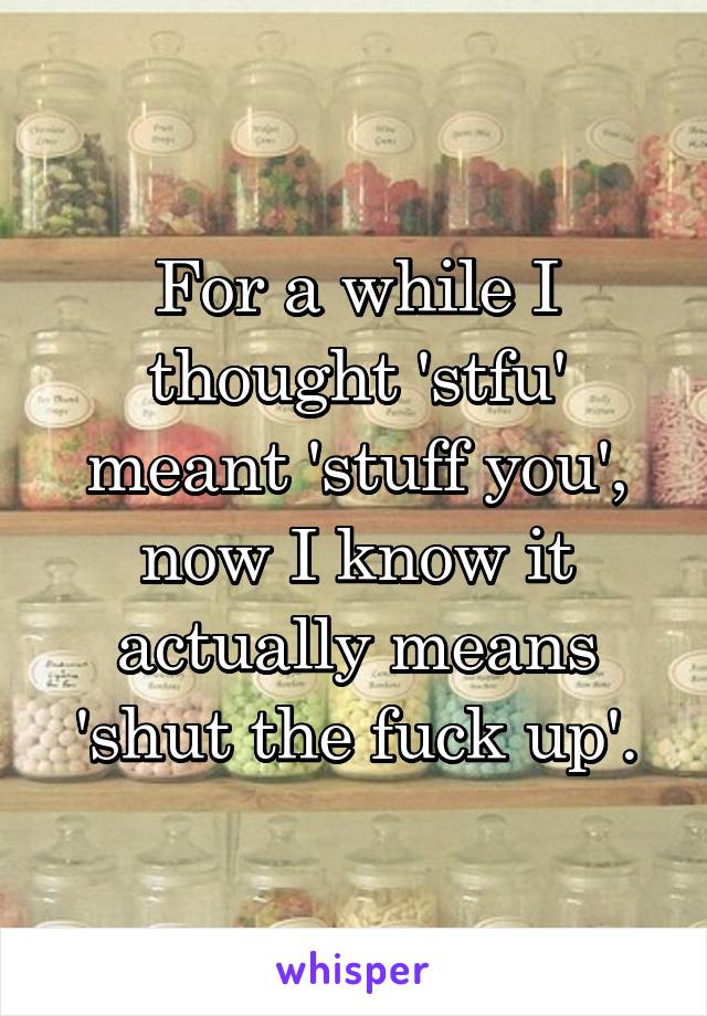 For a while I thought 'stfu' meant 'stuff you', now I know it actually means 'shut the fuck up'.