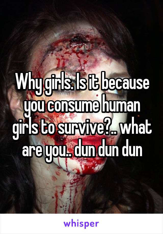 Why girls. Is it because you consume human girls to survive?.. what are you.. dun dun dun