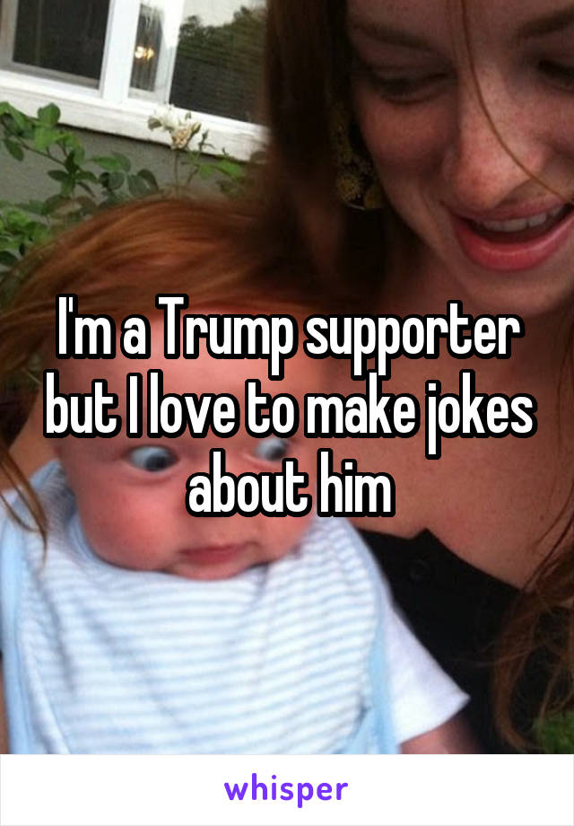 I'm a Trump supporter but I love to make jokes about him