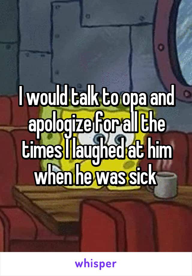 I would talk to opa and apologize for all the times I laughed at him when he was sick 