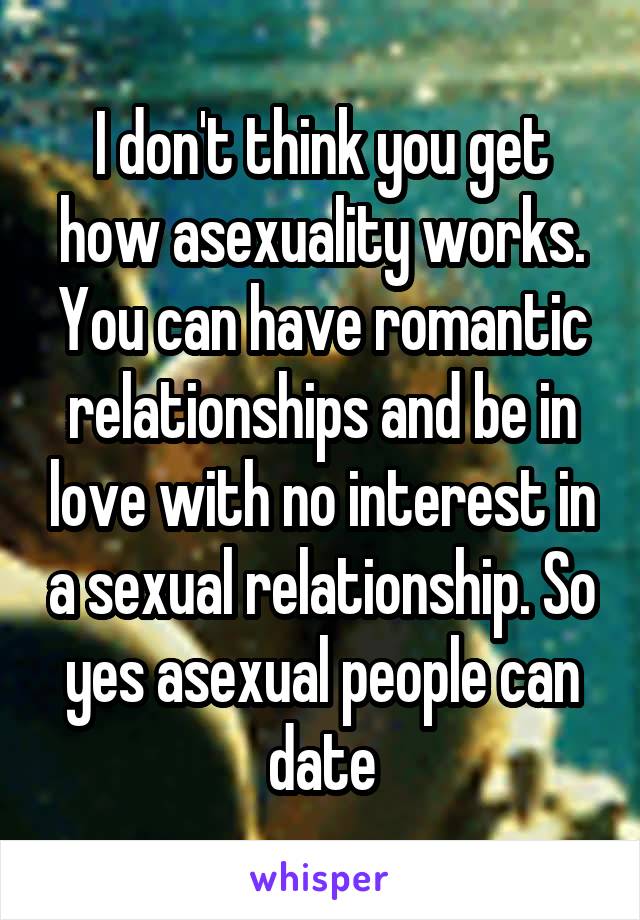 I don't think you get how asexuality works. You can have romantic relationships and be in love with no interest in a sexual relationship. So yes asexual people can date