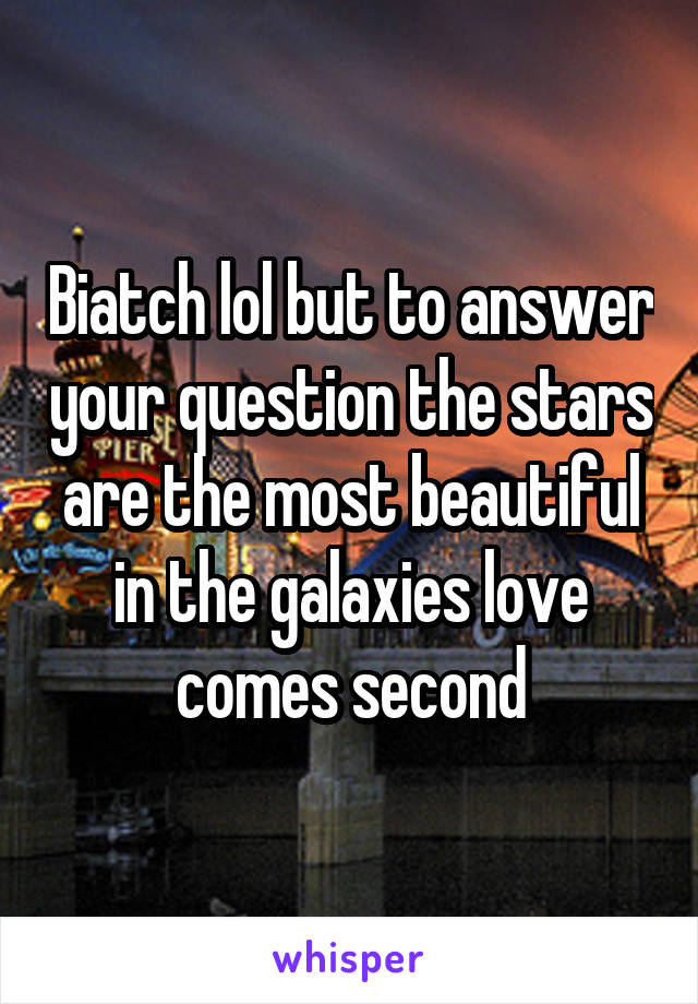 Biatch lol but to answer your question the stars are the most beautiful in the galaxies love comes second