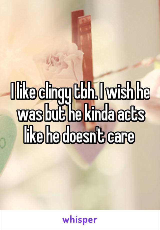 I like clingy tbh. I wish he was but he kinda acts like he doesn't care 