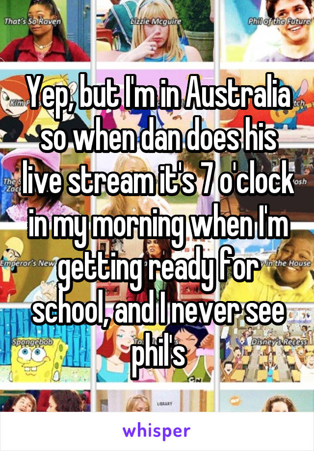 Yep, but I'm in Australia so when dan does his live stream it's 7 o'clock in my morning when I'm getting ready for school, and I never see phil's