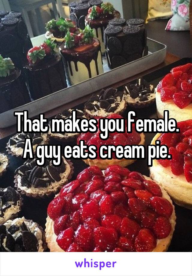 That makes you female. A guy eats cream pie.