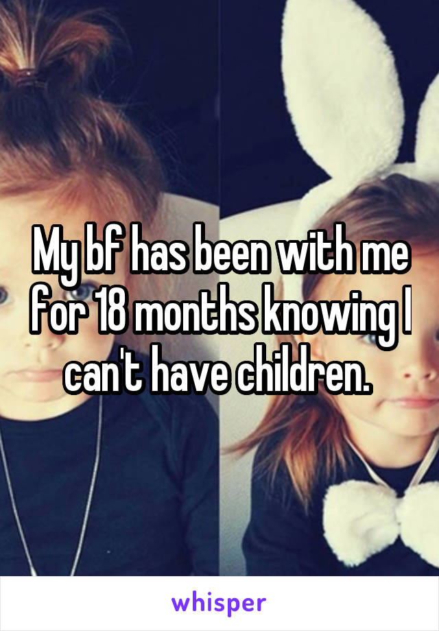My bf has been with me for 18 months knowing I can't have children. 