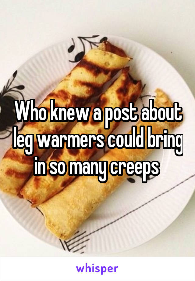 Who knew a post about leg warmers could bring in so many creeps 
