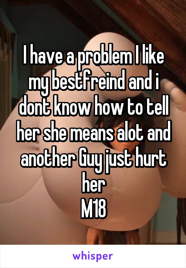 I have a problem I like my bestfreind and i dont know how to tell her she means alot and another Guy just hurt her
M18