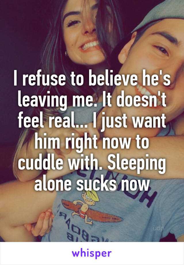 I refuse to believe he's leaving me. It doesn't feel real... I just want him right now to cuddle with. Sleeping alone sucks now