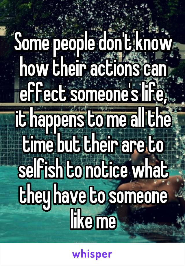 Some people don't know how their actions can effect someone's life, it happens to me all the time but their are to selfish to notice what they have to someone like me
