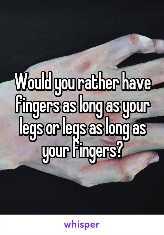 Would you rather have fingers as long as your legs or legs as long as your fingers?