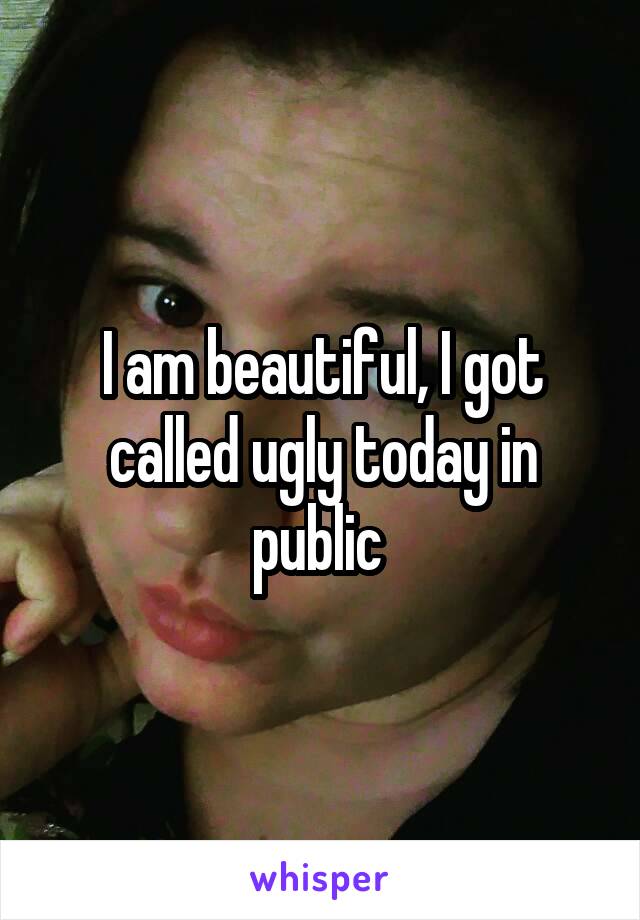 I am beautiful, I got called ugly today in public 