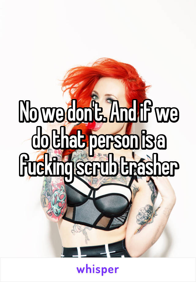 No we don't. And if we do that person is a fucking scrub trasher