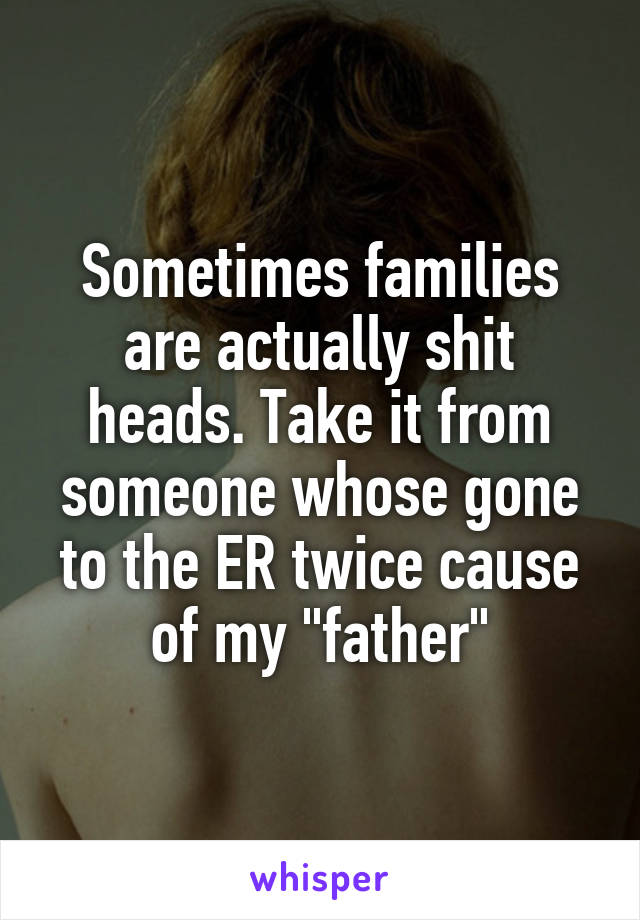 Sometimes families are actually shit heads. Take it from someone whose gone to the ER twice cause of my "father"