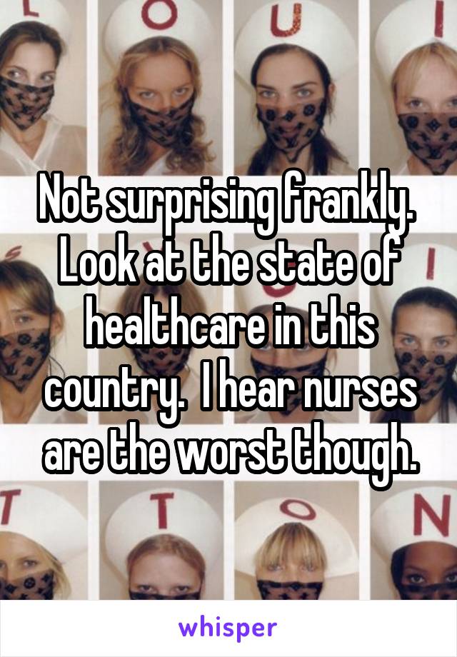 Not surprising frankly.  Look at the state of healthcare in this country.  I hear nurses are the worst though.