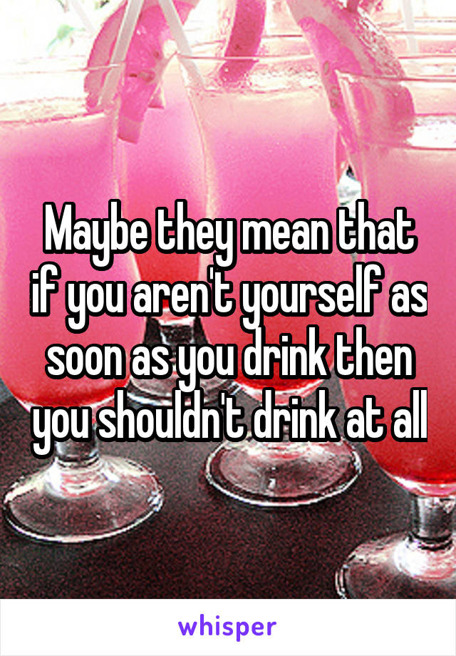 Maybe they mean that if you aren't yourself as soon as you drink then you shouldn't drink at all