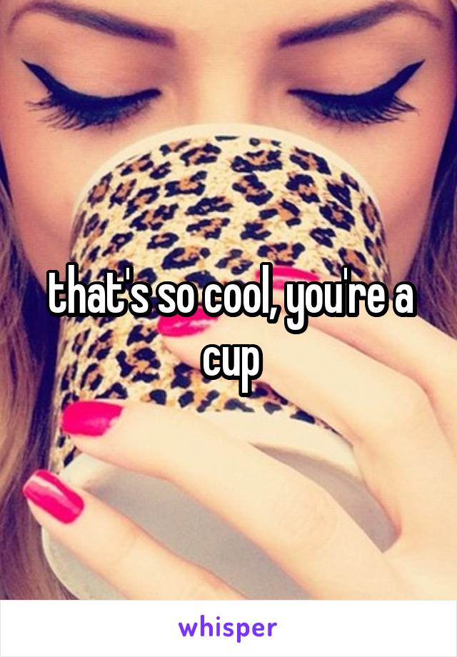 that's so cool, you're a cup