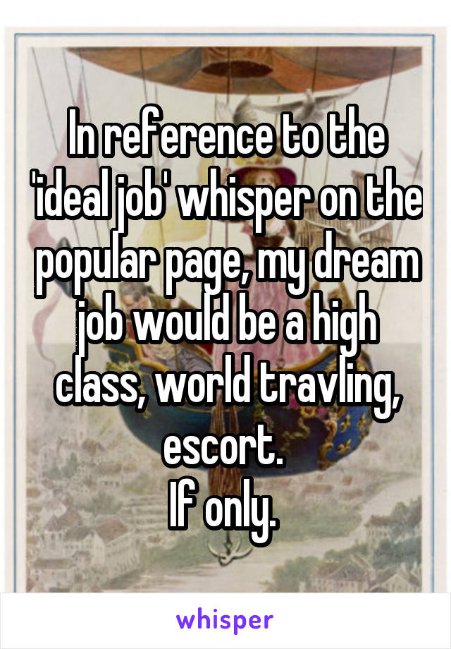 In reference to the 'ideal job' whisper on the popular page, my dream job would be a high class, world travling, escort. 
If only. 