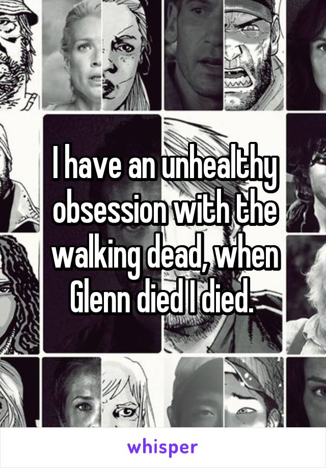 I have an unhealthy obsession with the walking dead, when Glenn died I died. 
