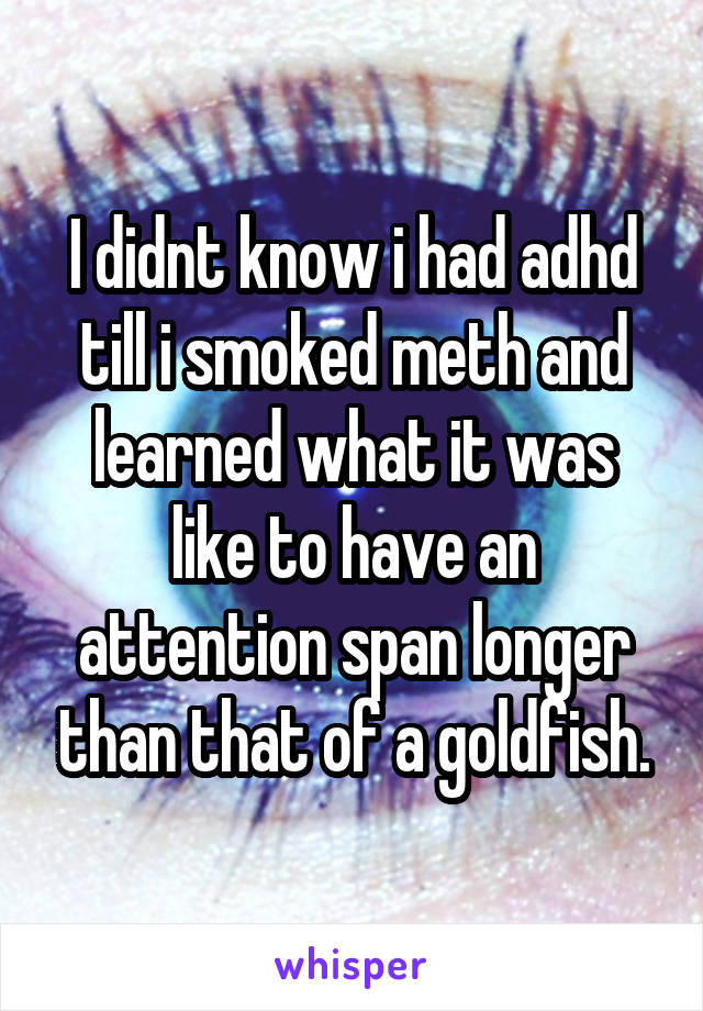I didnt know i had adhd till i smoked meth and learned what it was like to have an attention span longer than that of a goldfish.
