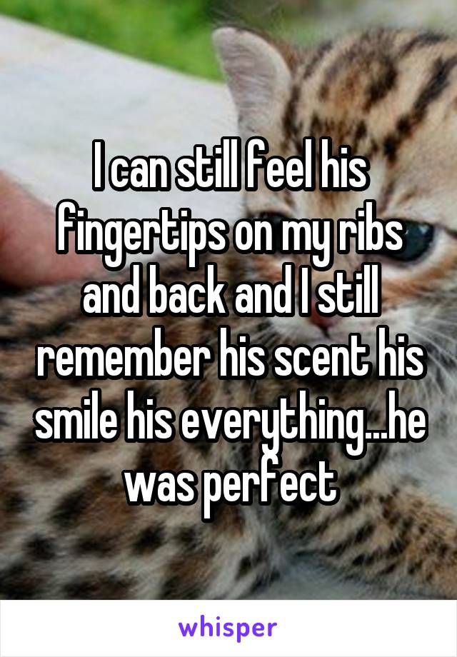 I can still feel his fingertips on my ribs and back and I still remember his scent his smile his everything...he was perfect