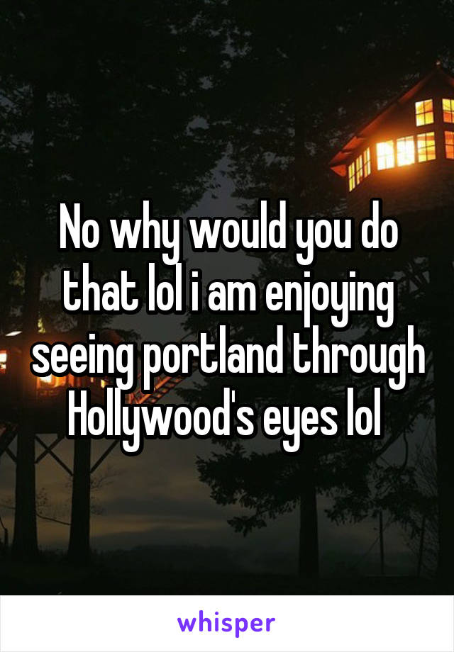 No why would you do that lol i am enjoying seeing portland through Hollywood's eyes lol 