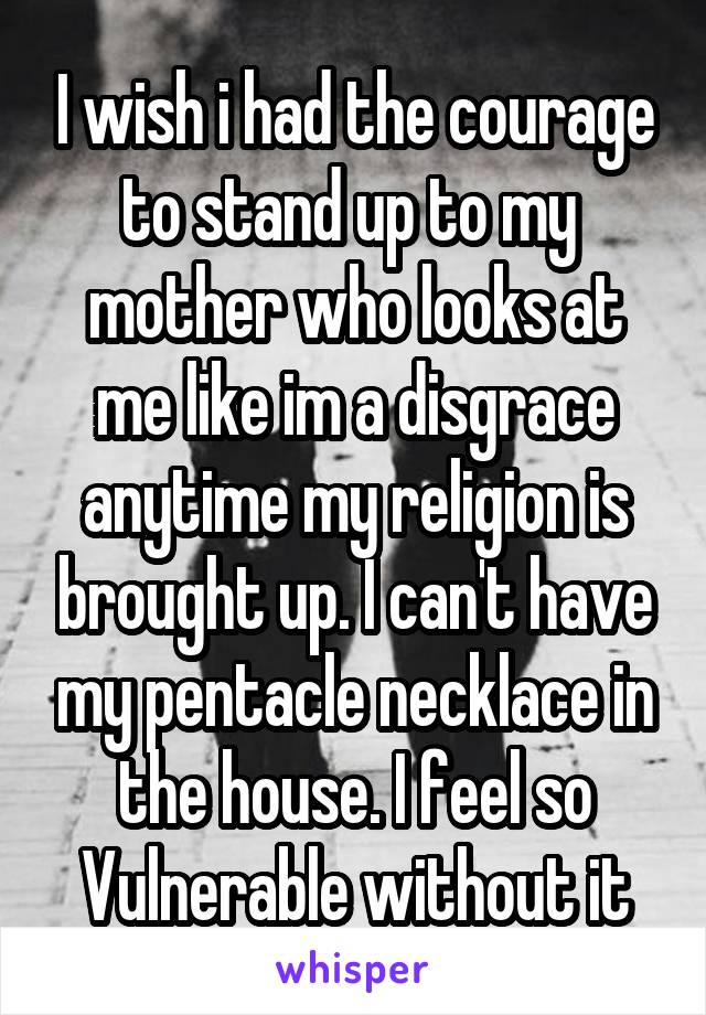 I wish i had the courage to stand up to my  mother who looks at me like im a disgrace anytime my religion is brought up. I can't have my pentacle necklace in the house. I feel so Vulnerable without it