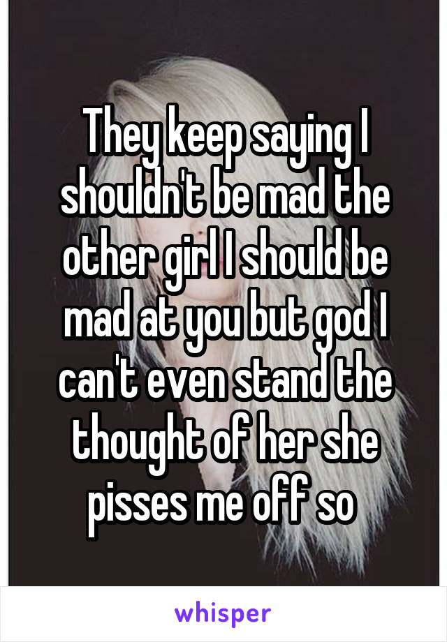 They keep saying I shouldn't be mad the other girl I should be mad at you but god I can't even stand the thought of her she pisses me off so 