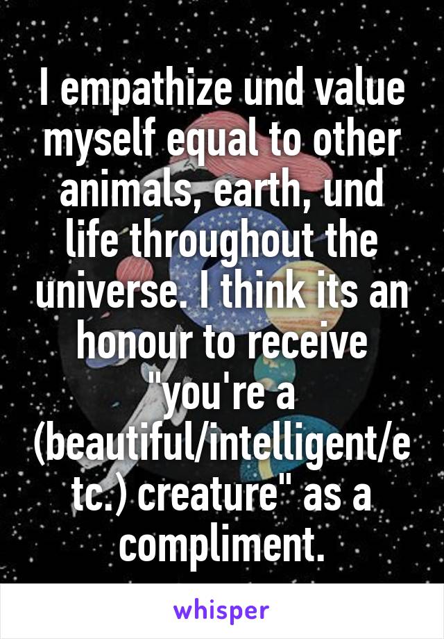 I empathize und value myself equal to other animals, earth, und life throughout the universe. I think its an honour to receive "you're a (beautiful/intelligent/etc.) creature" as a compliment.
