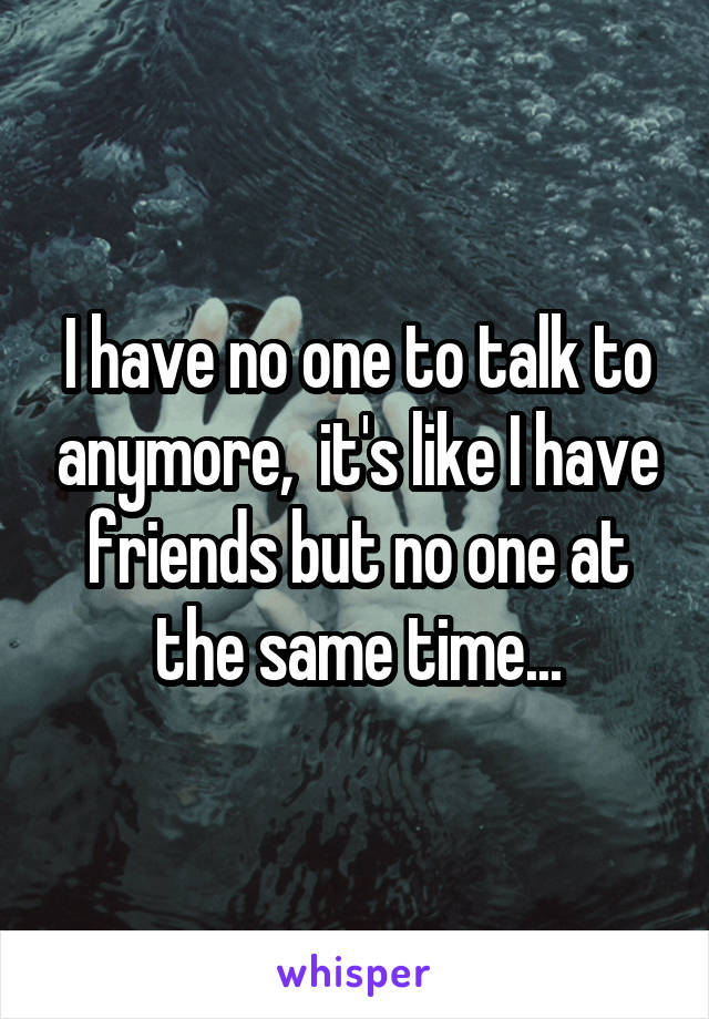 I have no one to talk to anymore,  it's like I have friends but no one at the same time...