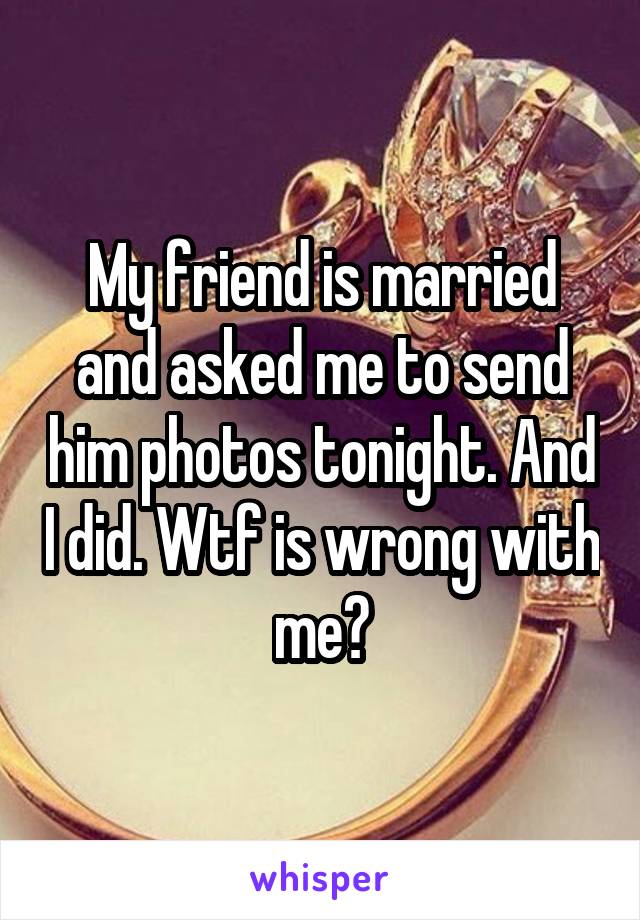 My friend is married and asked me to send him photos tonight. And I did. Wtf is wrong with me?