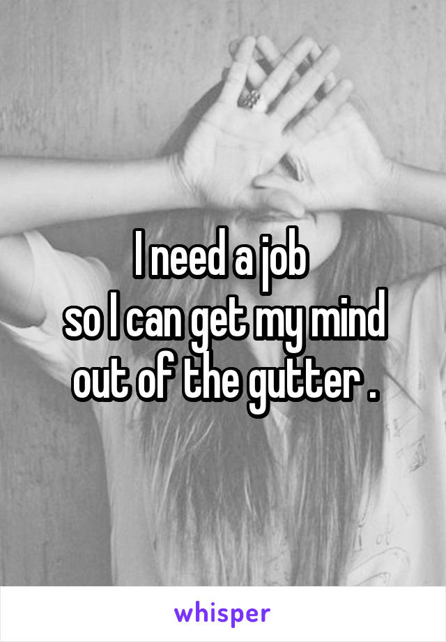 I need a job 
so I can get my mind out of the gutter .