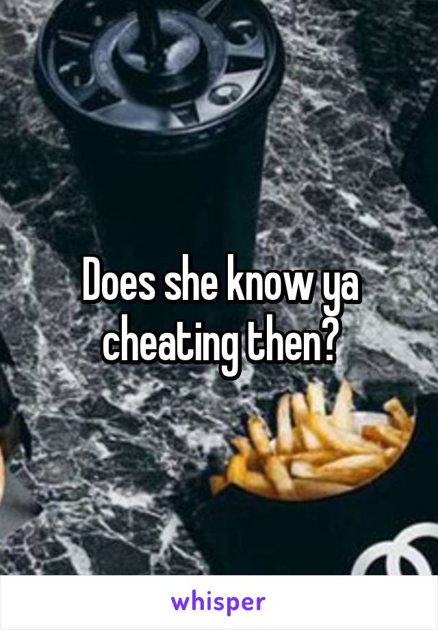 Does she know ya cheating then?