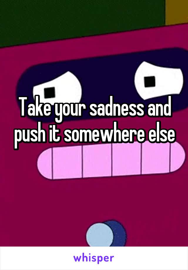 Take your sadness and push it somewhere else 