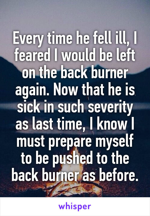 Every time he fell ill, I feared I would be left on the back burner again. Now that he is sick in such severity as last time, I know I must prepare myself to be pushed to the back burner as before.