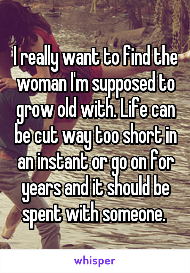 I really want to find the woman I'm supposed to grow old with. Life can be cut way too short in an instant or go on for years and it should be spent with someone. 