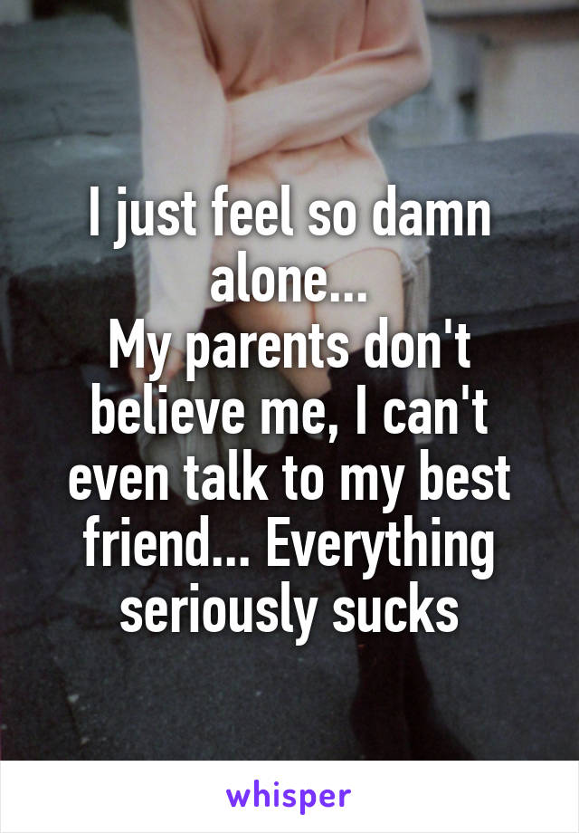 I just feel so damn alone...
My parents don't believe me, I can't even talk to my best friend... Everything seriously sucks