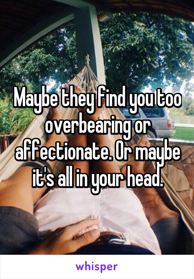 Maybe they find you too overbearing or affectionate. Or maybe it's all in your head.