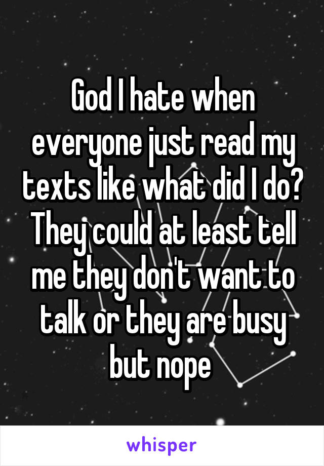 God I hate when everyone just read my texts like what did I do? They could at least tell me they don't want to talk or they are busy but nope 