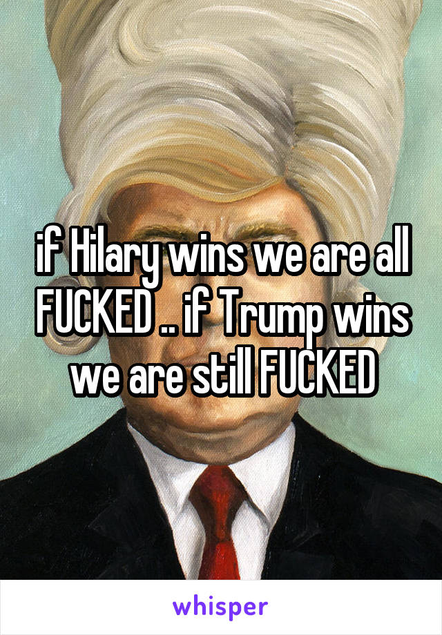 if Hilary wins we are all FUCKED .. if Trump wins we are still FUCKED